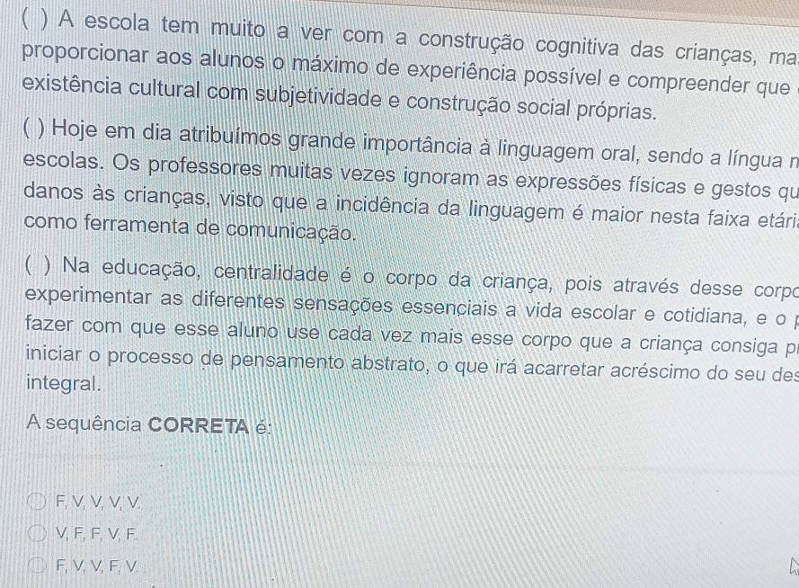 ( ) A escola tem muito a ver com a construção cognitiva das crianças, ma
proporcionar aos alunos o máximo de experiência possível e compreender que
existência cultural com subjetividade e construção social próprias.
( ) Hoje em dia atribuímos grande importância à linguagem oral, sendo a língua n
escolas. Os professores muitas vezes ignoram as expressões físicas e gestos qu
danos às crianças, visto que a incidência da linguagem é maior nesta faixa etária
como ferramenta de comunicação.
( ) Na educação, centralidade é o corpo da criança, pois através desse corpo
experimentar as diferentes sensações essenciais a vida escolar e cotidiana, e o p
fazer com que esse aluno use cada vez mais esse corpo que a criança consiga p
iniciar o processo de pensamento abstrato, o que irá acarretar acréscimo do seu des
integral.
A sequência CORRETA é:
F, V, V, V, V.
V, F, F, V, F.
F, V, V, F, V.