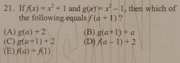 If f(x)=x^2+1 and g(x)=x^2-1 , then which of
the following equals f(a+1) ?
(A) g(a)+2 (B) g(a+1)+a
(C) g(a+1)+2 (D) f(a-1)+2
(E) f(a)+f(1)