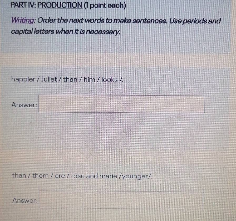 PART IV: PRODUCTION (1 point each) 
Writing: Order the next words to make sentences. Use periods and 
capital letters when it is necessary. 
happier / Juliet / than / him / looks /. 
Answer: □ 
than / them / are / rose and marie /younger/. 
Answer: □