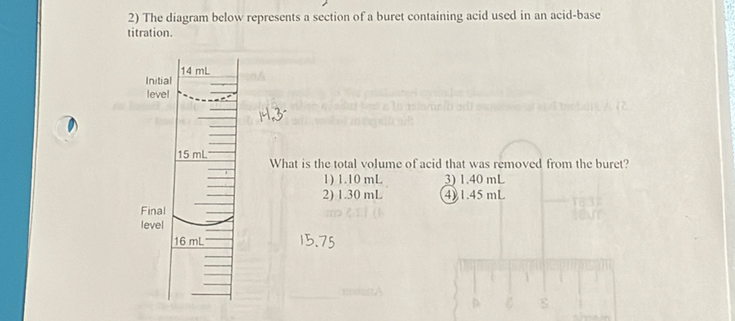 The diagram below represents a section of a buret containing acid used in an acid-base
titration.
What is the total volume of acid that was removed from the buret?
1) 1.10 mL 3) 1.40 mL
2) 1.30 mL 4) 1.45 mL
s