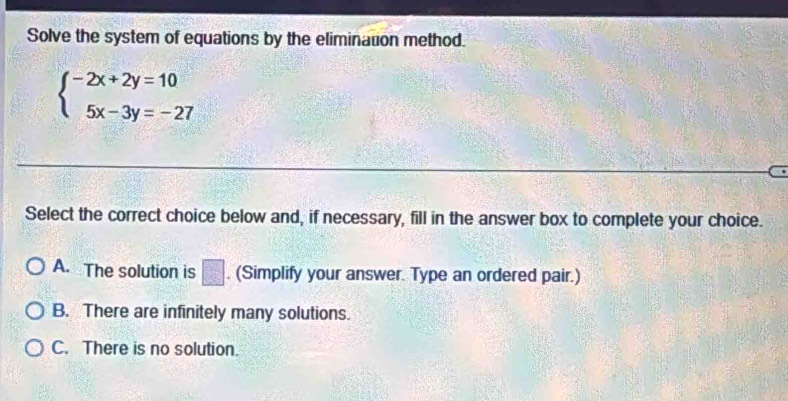 Solve the system of equations by the elimination method.
beginarrayl -2x+2y=10 5x-3y=-27endarray.
Select the correct choice below and, if necessary, fill in the answer box to complete your choice.
A. The solution is □ . (Simplify your answer. Type an ordered pair.)
B. There are infinitely many solutions.
C. There is no solution.