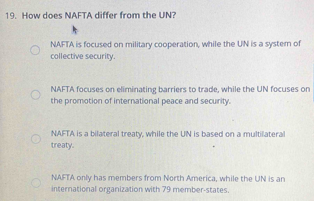 How does NAFTA differ from the UN?
NAFTA is focused on military cooperation, while the UN is a system of
collective security.
NAFTA focuses on eliminating barriers to trade, while the UN focuses on
the promotion of international peace and security.
NAFTA is a bilateral treaty, while the UN is based on a multilateral
treaty.
NAFTA only has members from North America, while the UN is an
international organization with 79 member-states.