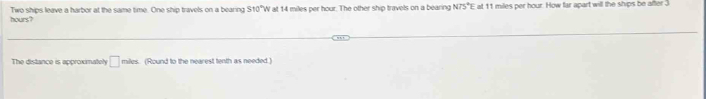 Two ships leave a harbor at the same time. One ship travels on a bearing S10° W at 14 miles per hour. The other ship travels on a bearing N75° E at 11 miles per hour. How far apart will the ships be after 3
hours? 
The distance is approximately □ miles (Round to the nearest tenth as needed.)