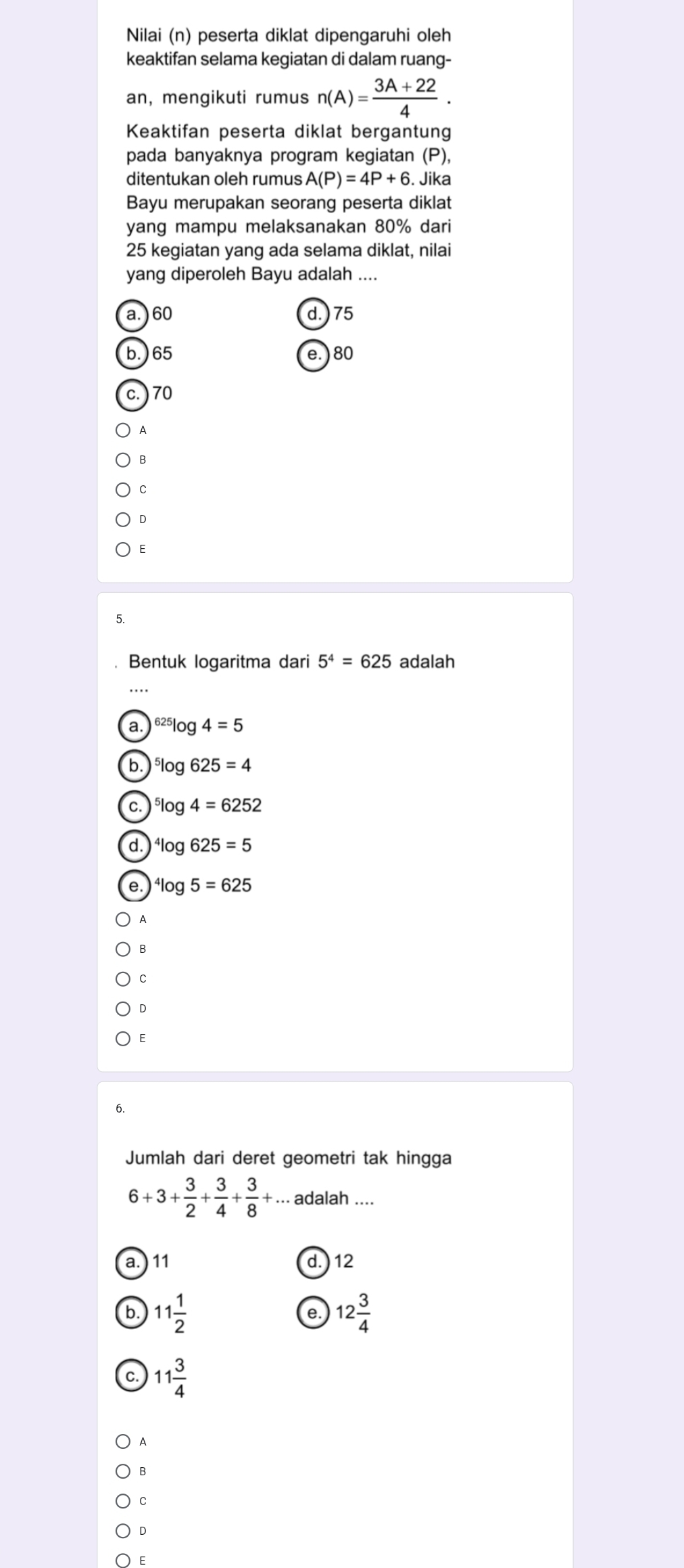 Nilai (n) peserta diklat dipengaruhi oleh
keaktifan selama kegiatan di dalam ruang-
an, mengikuti rumus n(A)= (3A+22)/4 . 
Keaktifan peserta diklat bergantung
pada banyaknya program kegiatan (P),
ditentukan oleh rumus A(P)=4P+6. Jika
Bayu merupakan seorang peserta diklat
yang mampu melaksanakan 80% dari
25 kegiatan yang ada selama diklat, nilai
yang diperoleh Bayu adalah ....
a. ) 60 d. ) 75
b.) 65 e. ) 80
c.) 70
A
E
5.
Bentuk logaritma dari 5^4=625 adalah
a. ^625log 4=5
b. ^5log 625=4
C. ^5log 4=6252
d. ^4log 625=5
e. ^4log 5=625
A
B
C
E
6.
Jumlah dari deret geometri tak hingga
6+3+ 3/2 + 3/4 + 3/8 +... adalah ....
a. ) 11 d. ) 12
b 11 1/2 
e. 12 3/4 
C. 11 3/4 
A
B
C
E