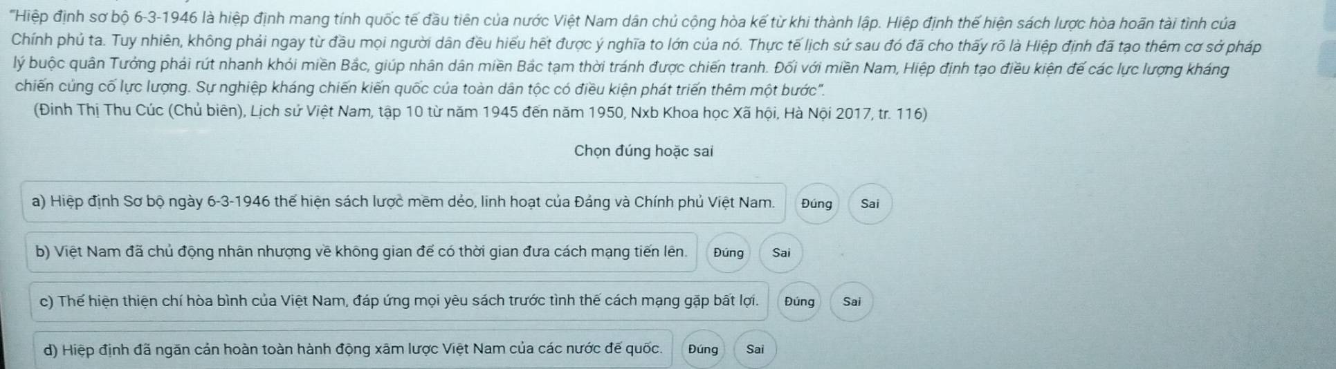 'Hiệp định sơ bộ 6-3-1946 là hiệp định mang tính quốc tế đầu tiên của nước Việt Nam dân chủ cộng hòa kế từ khi thành lập. Hiệp định thế hiện sách lược hòa hoãn tài tình của
Chính phủ ta. Tuy nhiên, không phải ngay từ đầu mọi người dân đều hiểu hết được ý nghĩa to lớn của nó. Thực tế lịch sứ sau đó đã cho thấy rõ là Hiệp định đã tạo thêm cơ sở pháp
lý buộc quân Tướng phải rút nhanh khỏi miền Bắc, giúp nhân dân miền Bắc tạm thời tránh được chiến tranh. Đối với miền Nam, Hiệp định tạo điều kiện đế các lực lượng kháng
chiến cúng cố lực lượng. Sự nghiệp kháng chiến kiến quốc của toàn dân tộc có điều kiện phát triển thêm một bước''.
(Đinh Thị Thu Cúc (Chủ biên), Lịch sử Việt Nam, tập 10 từ năm 1945 đến năm 1950, Nxb Khoa học Xã hội, Hà Nội 2017, tr. 116)
Chọn đúng hoặc sai
a) Hiệp định Sơ bộ ngày 6-3-1946 thế hiện sách lược mềm dẻo, linh hoạt của Đáng và Chính phủ Việt Nam. Đúng Sai
b) Việt Nam đã chủ động nhân nhượng về không gian để có thời gian đưa cách mạng tiến lên. Đúng Sai
c) Thế hiện thiện chí hòa bình của Việt Nam, đáp ứng mọi yêu sách trước tình thế cách mạng gặp bất lợi. Đúng Sai
d) Hiệp định đã ngãn cản hoàn toàn hành động xãm lược Việt Nam của các nước đế quốc. Đứng Sai