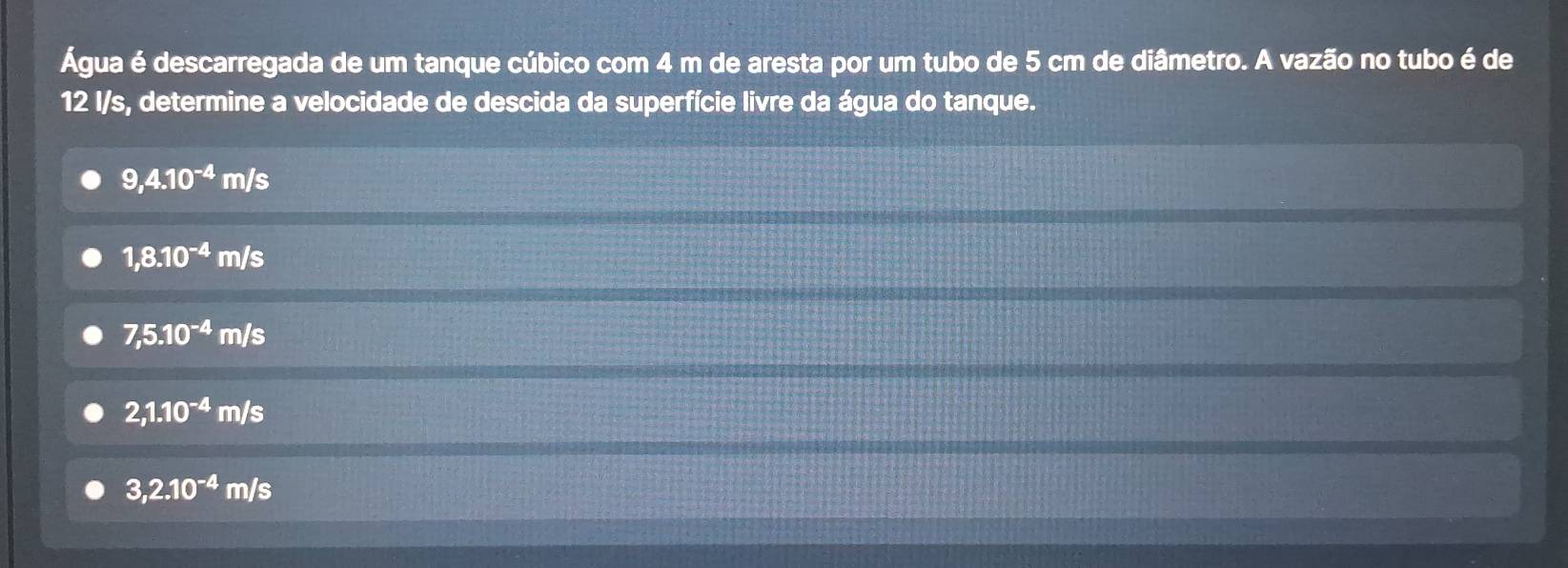 Água é descarregada de um tanque cúbico com 4 m de aresta por um tubo de 5 cm de diâmetro. A vazão no tubo é de
12 I/s, determine a velocidade de descida da superfície livre da água do tanque.
9,4.10^(-4)m/s
1,8.10^(-4)m/s
7,5.10^(-4)m/s
2,1.10^(-4)m/s
3,2.10^(-4)m/s