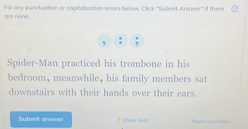 Fix any punctuation or capitalization errors below. Click ''Submit Answer'' if there 
are none. 
, 
Spider-Man practiced his trombone in his 
bedroom, meanwhile, his family members sat 
downstairs with their hands over their ears. 
Submit answer Show hint Report a problem