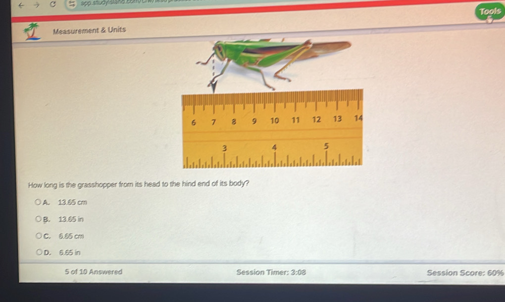 app studyisland con
Tools
Measurement & Units
How long is the grasshopper from its head to the hind end of its body?
A. 13.65 cm
B. 13.65 in
C. 6.65 cm
D. 6.65 in
5 of 10 Answered Session Timer: 3:08 Session Score: 60%