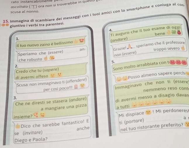 ascoltato ( )ora non si troverebbe in ques(0 
scusa al nonno. 
15. Immagina di scambiare dei messaggi con i tuoi amici con lo smortphone e coniuga al con 
giuntivo i verbi tra parentesi. 
4. 
Ti auguro che il tuo esame di oggi 
bene 
1. 
(andare) 
Il tuo nuovo zaino è bellíssimo 
Speriamo che (essere) an- Grazie! ▲ ... speriamo che il professore 
troppo severo 
non (essere) 
che robusto 
5. 
Sono molto arrabbiata con 
2. 
Credo che tu (sapere) 
di avermi offeso 
a 
Scusa: non immaginavo ti (offendere) Posso almeno sapere perch 
per cosi poco!!! 
Immaginavo che non ti (essere) 
nemmeno reso cont 
3. 
Che ne diresti se stasera (andare) di avermi messo a disagio davan 
a mangiare una pizza 
a tutti 
insieme? ! Mi perdoneres 
a 
Dico che sarebbe fantastico! E Mi dispiace 
nel tuo ristorante preferito? 
se (invitare) _anche ti (portare) 
Diego e Paola?