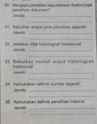 Mengapa penelitian kepustakaan disebut juga 
penelitian dokumen? 
Jawab:_ 
_ 
31. Sebutkan empat jenis penulisan sejarah! 
Jawab:_ 
_ 
32. Jelaskan sifat historiografi tradisional! 
Jawab:_ 
_ 
33. Sebutkan contoh wujud historiografi 
tradisional! 
Jawab:_ 
_ 
34. Kemukakan definisi sumber sejarah! 
Jawab:_ 
_ 
35. Kemukakan definisi penelitian historis! 
Jawab:_ 
_