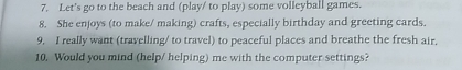 Let's go to the beach and (play/ to play) some volleyball games. 
8. She enjoys (to make/ making) crafts, especially birthday and greeting cards. 
9. I really want (travelling/ to travel) to peaceful places and breathe the fresh air. 
10. Would you mind (help/ helping) me with the computer settings?