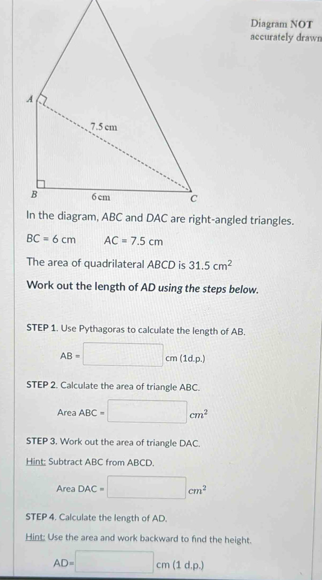 Diagram NOT 
accurately drawn 
t-angled triangles.
BC=6cm AC=7.5cm
The area of quadrilateral ABCD is 31.5cm^2
Work out the length of AD using the steps below. 
STEP 1. Use Pythagoras to calculate the length of AB.
AB=□ cm(1d.p.)
STEP 2. Calculate the area of triangle ABC. 
Area ABC=□ cm^2
STEP 3. Work out the area of triangle DAC. 
Hint: Subtract ABC from ABCD. 
Area DAC=□ cm^2
STEP 4. Calculate the length of AD. 
Hint: Use the area and work backward to find the height.
AD=□ cm(1d.p.)