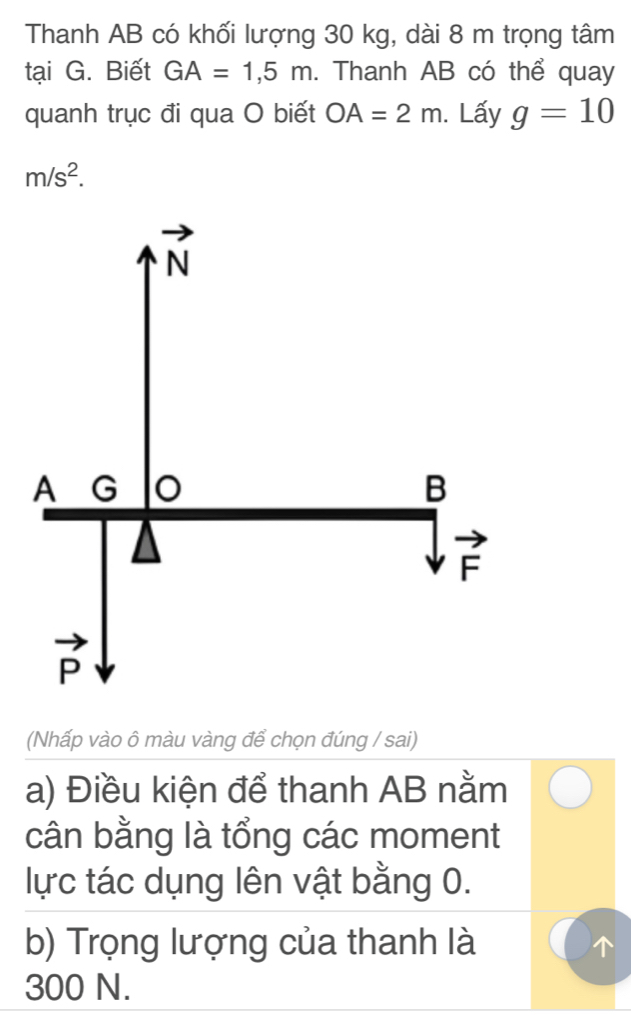 Thanh AB có khối lượng 30 kg, dài 8 m trọng tâm
tại G. Biết GA=1,5m. Thanh AB có thể quay
quanh trục đi qua O biết OA=2m. Lấy g=10
m/s^2.
(Nhấp vào ô màu vàng để chọn đúng / sai)
a) Điều kiện để thanh AB nằm
cân bằng là tổng các moment
lực tác dụng lên vật bằng 0.
b) Trọng lượng của thanh là
300 N.