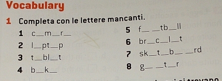 Vocabulary 
1 Completa con le lettere mancanti. 
1 C_ m_ r_ 
5 f __tb _1 
6 br C _ t
2 _pt_ p ___b __rd 
3 T _bl_ t 
7 sk_ t 
8 
4 b _k _g __t _r