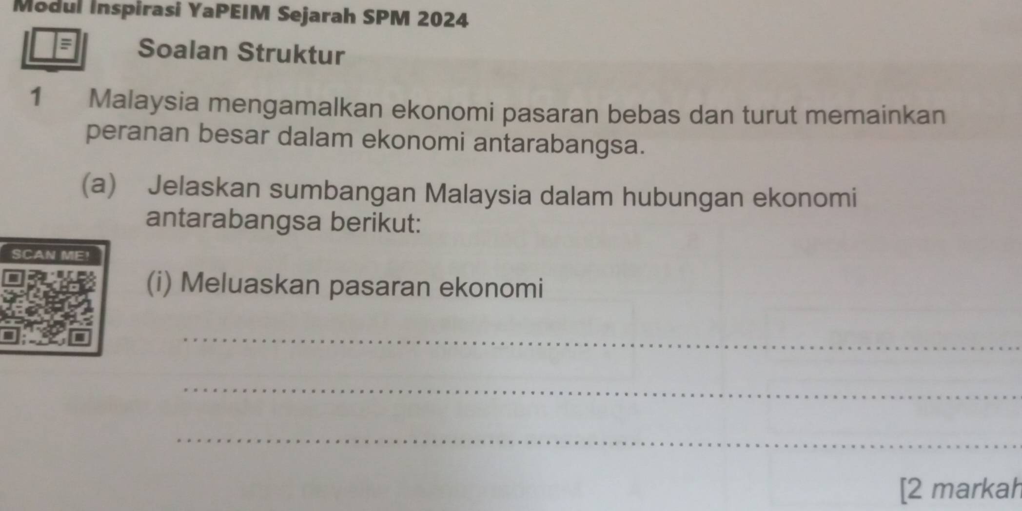 Modul Inspirasi YaPEIM Sejarah SPM 2024 
= Soalan Struktur 
1 Malaysia mengamalkan ekonomi pasaran bebas dan turut memainkan 
peranan besar dalam ekonomi antarabangsa. 
(a) Jelaskan sumbangan Malaysia dalam hubungan ekonomi 
antarabangsa berikut: 
SCAN ME! 
(i) Meluaskan pasaran ekonomi 
_ 
_ 
_ 
[2 markah