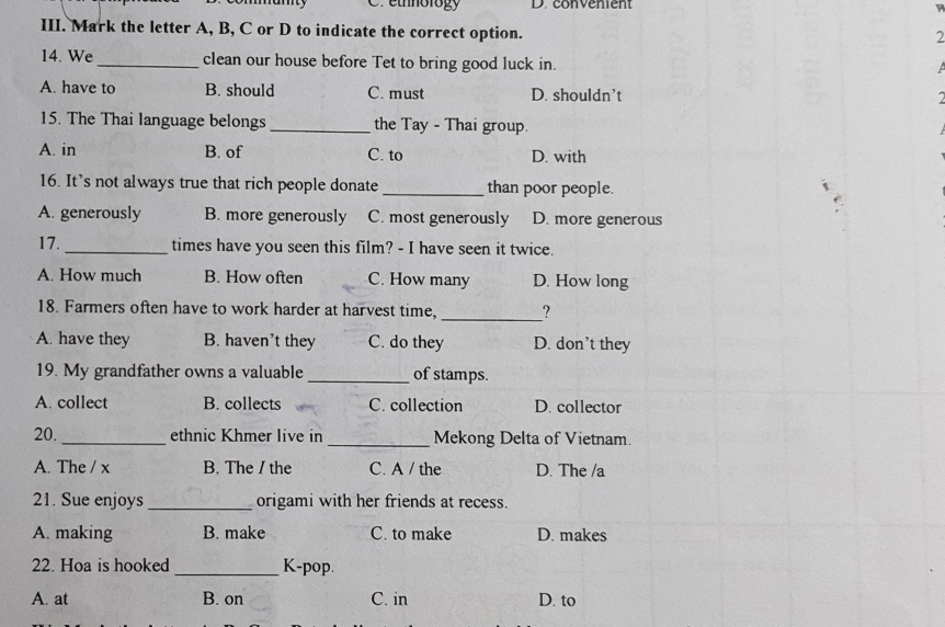 ethnology D. convenient
III. Mark the letter A, B, C or D to indicate the correct option.
2
14. We _clean our house before Tet to bring good luck in.

A. have to B. should C. must D. shouldn’t
15. The Thai language belongs _the Tay - Thai group.
A. in B. of C. to D. with
16. It’s not always true that rich people donate _than poor people.
A. generously B. more generously C. most generously D. more generous
17._ times have you seen this film? - I have seen it twice.
A. How much B. How often C. How many D. How long
18. Farmers often have to work harder at harvest time, _?
A. have they B. haven’t they C. do they D. don’t they
19. My grandfather owns a valuable _of stamps.
A. collect B. collects C. collection D. collector
20. _ethnic Khmer live in _Mekong Delta of Vietnam.
A. The / x B. The / the C. A / the D. The /a
21. Sue enjoys_ origami with her friends at recess.
A. making B. make C. to make D. makes
22. Hoa is hooked _K-pop.
A. at B. on C. in D. to