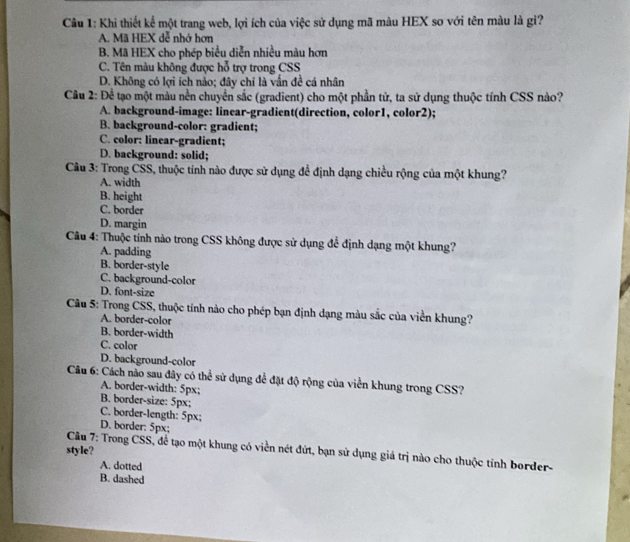 Khi thiết kể một trang web, lợi ích của việc sử dụng mã màu HEX so với tên màu là gì?
A. Mã HEX dễ nhớ hơn
B. Mã HEX cho phép biểu diễn nhiều màu hơn
C. Tên màu không được hỗ trợ trong CSS
D. Không có lợi ích nảo; đây chỉ là vấn đề cá nhân
Câu 2: Để tạo một màu nền chuyển sắc (gradient) cho một phần tử, ta sử dụng thuộc tính CSS nào?
A. background-image: linear-gradient(direction, color1, color2);
B. background-color: gradient;
C. color: linear-gradient;
D. background: solid;
Câu 3: Trong CSS, thuộc tính nào được sử dụng để định dạng chiều rộng của một khung?
A. width
B. height
C. border
D. margin
Câu 4: Thuộc tính nào trong CSS không được sử dụng để định dạng một khung?
A. padding
B. border-style
C. background-color
D. font-size
Câu 5: Trong CSS, thuộc tính nào cho phép bạn định dạng màu sắc của viền khung?
A. border-color
B. border-width
C. color
D. background-color
Câu 6: Cách não sau đây có thể sử dụng để đặt độ rộng của viền khung trong CSS?
A. border-width: 5px :
B. border-size: 5px;
C. border-length: 5px;
D. border: 5px;
style?
Câu 7: Trong CSS, để tạo một khung có viền nét đứt, bạn sử dụng giá trị nào cho thuộc tính border-
A. dotted
B. dashed