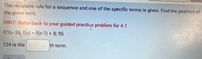 The recursive rule for a sequence and one of the specific terms is given. Find the position of 
the given term. 
HINT: Refer back to your guided practice problem for 4.1
f(1)=55, f(n)=f(n-1)+8;95
124 is the □ thterm.