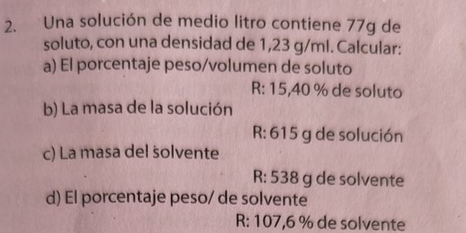 Una solución de medio litro contiene 77g de 
soluto, con una densidad de 1,23 g/ml. Calcular: 
a) El porcentaje peso/volumen de soluto
R: 15,40 % de soluto 
b) La masa de la solución 
R: 615 g de solución 
c) La masa del solvente 
R: 538 g de solvente 
d) El porcentaje peso/ de solvente 
R: 107,6 % de solvente