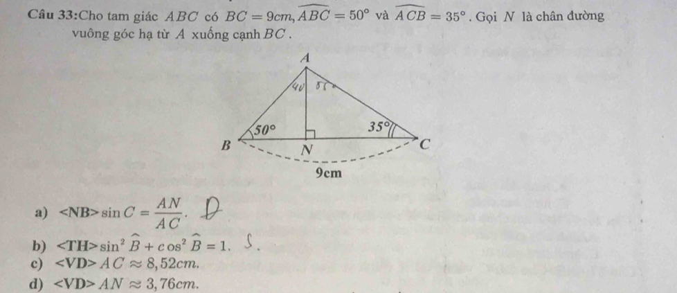 Cho tam giác ABC có BC=9cm, widehat ABC=50° và widehat ACB=35°. Gọi N là chân đường
vuông góc hạ từ A xuống cạnh BC.
A
4v 3
50°
35°
B N
C
9cm
a) sin C= AN/AC .
b) sin^2widehat B+cos^2widehat B=1.
c) ACapprox 8,52cm.
d) ANapprox 3,76cm.