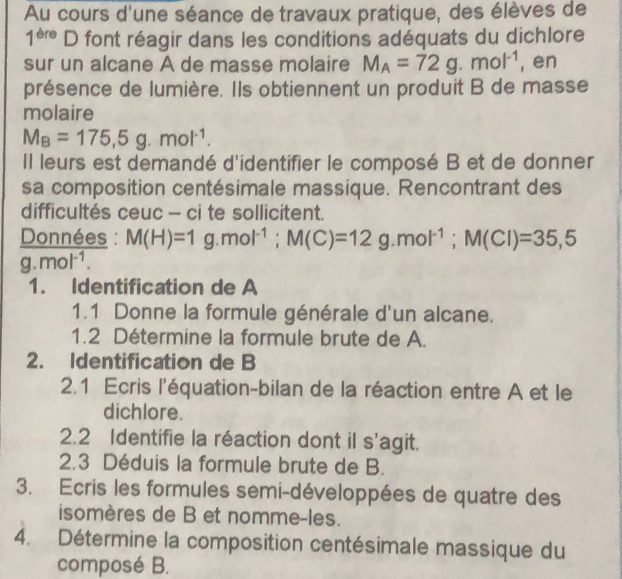 Au cours d'une séance de travaux pratique, des élèves de
1^(ere) | O font réagir dans les conditions adéquats du dichlore 
sur un alcane A de masse molaire M_A=72g.mol^(-1) , en 
présence de lumière. Ils obtiennent un produit B de masse 
molaire
M_B=175,5g.mol^(-1). 
Il leurs est demandé d'identifier le composé B et de donner 
sa composition centésimale massique. Rencontrant des 
difficultés ceuc - ci te sollicitent. 
Données : M(H)=1 g. mol^(-1); M(C)=12g. mol^(-1); M(Cl)=35,5
a. mol^(-1). 
1. Identification de A 
1.1 Donne la formule générale d'un alcane. 
1.2 Détermine la formule brute de A. 
2. Identification de B 
2.1 Ecris l'équation-bilan de la réaction entre A et le 
dichlore. 
2.2 Identifie la réaction dont il s'agit. 
2.3 Déduis la formule brute de B. 
3. Ecris les formules semi-développées de quatre des 
isomères de B et nomme-les. 
4. Détermine la composition centésimale massique du 
composé B.