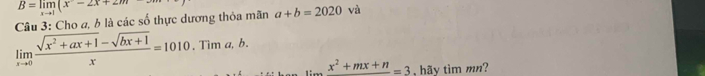 B=limlimits _xto 1(x-2x+2m
Câu 3: Cho a, b là các số thực dương thỏa mãn a+b=2020 và
limlimits _xto 0 (sqrt(x^2+ax+1)-sqrt(bx+1))/x =1010.Tima, b.
x^2+mx+n=3 , hãy tìm mn?