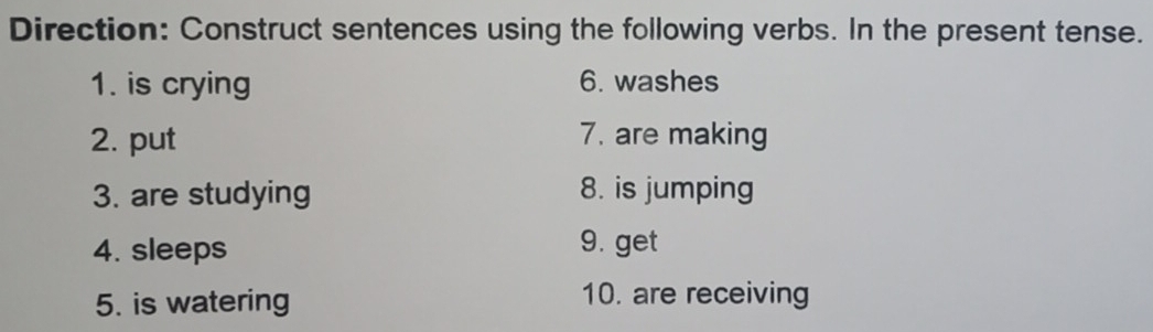 Direction: Construct sentences using the following verbs. In the present tense. 
1. is crying 6. washes 
2. put 7. are making 
3. are studying 8. is jumping 
4. sleeps 9. get 
5. is watering 10. are receiving