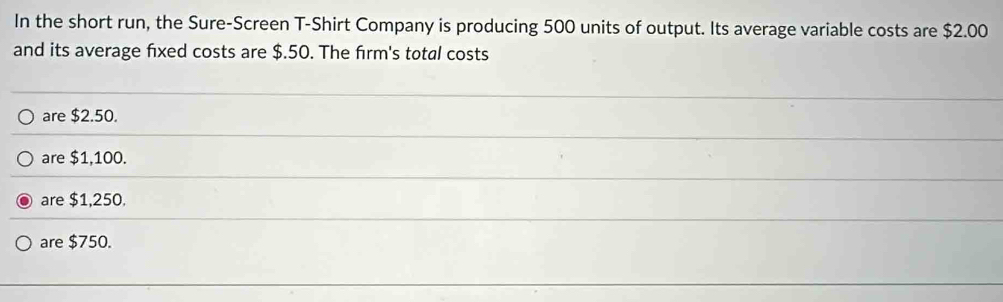 In the short run, the Sure-Screen T-Shirt Company is producing 500 units of output. Its average variable costs are $2.00
and its average fixed costs are $.50. The firm's total costs
are $2.50.
are $1,100.
are $1,250.
are $750.