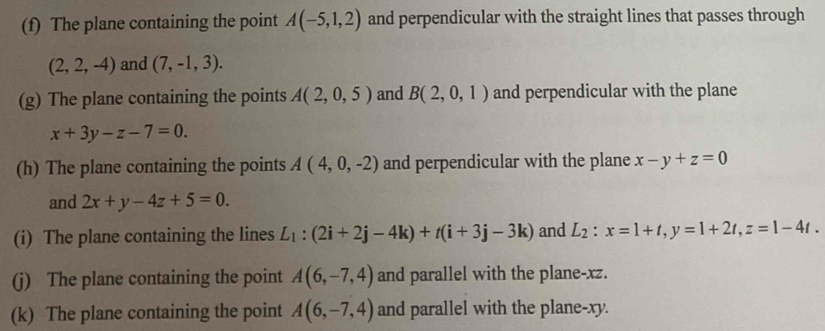 The plane containing the point A(-5,1,2) and perpendicular with the straight lines that passes through
(2,2,-4) and (7,-1,3). 
(g) The plane containing the points A(2,0,5) and B(2,0,1) and perpendicular with the plane
x+3y-z-7=0. 
(h) The plane containing the points A(4,0,-2) and perpendicular with the plane x-y+z=0
and 2x+y-4z+5=0. 
(i) The plane containing the lines L_1:(2i+2j-4k)+t(i+3j-3k) and L_2:x=1+t, y=1+2t, z=1-4t. 
(j) The plane containing the point A(6,-7,4) and parallel with the plane- xz. 
(k) The plane containing the point A(6,-7,4) and parallel with the plane- xy.