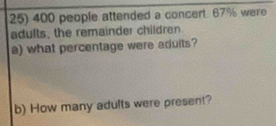 400 people attended a concert. 67% were 
adults, the remainder children 
a) what percentage were aduits? 
b) How many adults were present?