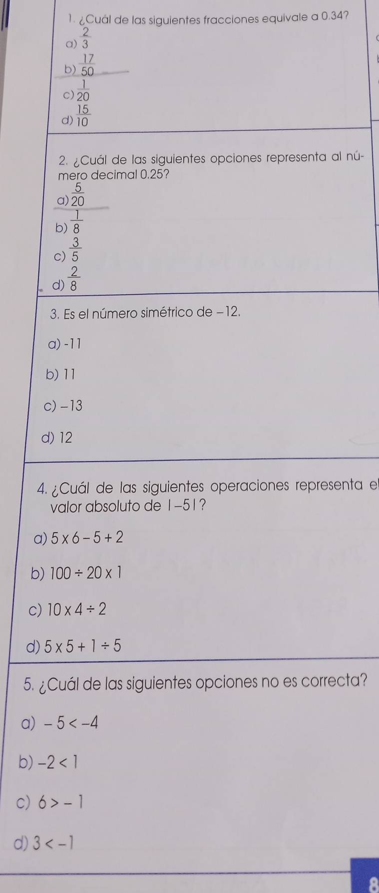 ¿Cuál de las siguientes fracciones equivale a 0.34?
a)  2/3 
b)  17/50 
C)  1/20 
d)  15/10 
2. ¿Cuál de las siguientes opciones representa al nú-
mero decimal 0.25?
a)  5/20 
b)  1/8 
c)  3/5 
d)  2/8 
3. Es el número simétrico de −12.
a) -11
b) 11
c) -13
d) 12
4. ¿Cuál de las siguientes operaciones representa e
valor absoluto de 1-51?
a) 5* 6-5+2
b) 100/ 20* 1
c) 10* 4/ 2
d) 5* 5+1/ 5
5. ¿Cuál de las siguientes opciones no es correcta?
a) -5
b) -2<1</tex>
c) 6>-1
d) 3