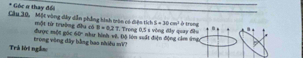 Góc α thay đối 
Câu 30, Một vòng dây dẫn phẳng hình tròn có diện tích S=30cm^2 ở trong B B 
một từ trường đều có B=0,2T T Trong 0,5 s vòng dây quay đều 
được một góc 60° như hình vẽ, Độ lớn suất điện động cảm ứng a 
trong vòng dây bằng bao nhiêu mV? 
Trả lời ngắn: