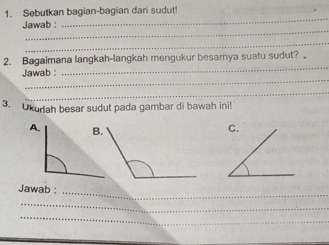 Sebutkan bagian-bagian dari sudut! 
_ 
Jawab : 
_ 
_ 
_ 
2. Bagaimana langkah-langkah mengukur besarnya suatu sudut? 
_ 
Jawab : 
_ 
3. Ukurlah besar sudut pada gambar di bawah ini! 
Jawab :_ 
_ 
_ 
_