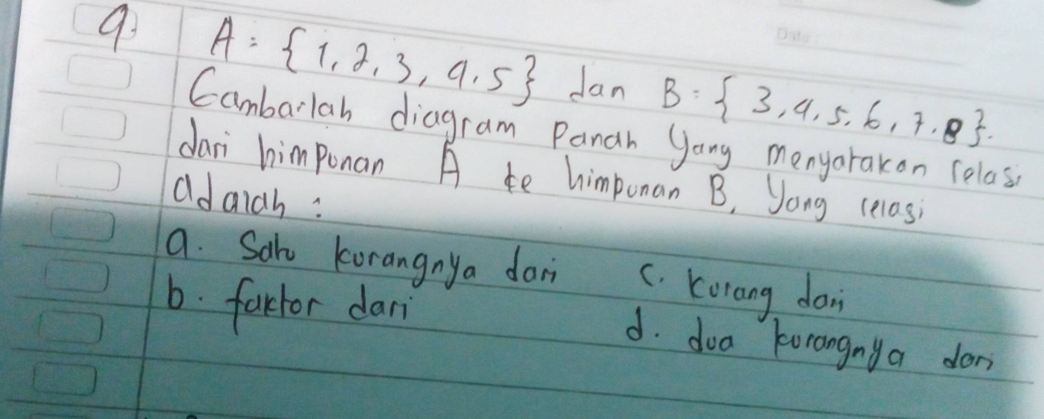 9
A= 1,2,3,4,5 Jan B= 3,4,5,6,7,8. _
Cambarlah diagram Panah yong menyarakon relass
dari himponan A te himponan B, Jong celas
adaidh :
a. Sak korangnya dan C. Korang don
b. farior dari
d. doa korangnya don