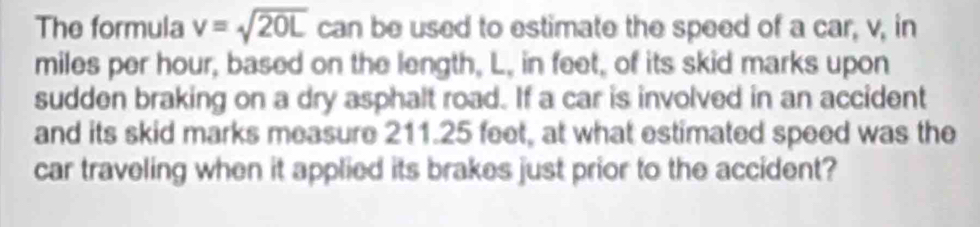 The formula v=sqrt(20L) can be used to estimate the speed of a car, v, in
miles per hour, based on the length, L, in feet, of its skid marks upon 
sudden braking on a dry asphalt road. If a car is involved in an accident 
and its skid marks measure 211.25 feet, at what estimated speed was the 
car traveling when it applied its brakes just prior to the accident?