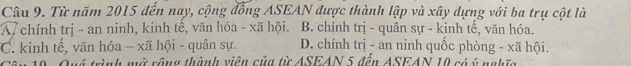 Từ năm 2015 đến nay, cộng đồng ASEAN được thành lập và xây dựng với ba trụ cột là
A7 chính trị - an ninh, kinh tế, văn hóa - xã hội. B. chính trị - quân sự - kinh tế, văn hóa.
C. kinh tế, văn hóa - xã hội - quân sự. D. chính trị - an ninh quốc phòng - xã hội.
ên 19. Quý trình mở rộng thành viêu của từ ASEAN 5 đền ASEAN 10 có ý nghĩc