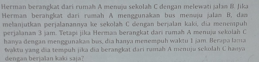 Herman berangkat dari rumah A menuju sekolah C dengan melewati jalan B. Jika 
Herman berangkat dari rumah A menggunakan bus menuju jalan B, dan 
melanjutkan perjalanannya ke sekolah C dengan berjalan kaki, dia menempuh 
perjalanan 3 jam. Tetapi jika Herman berangkat dari rumah A menuju sekolah C 
hanya dengan menggunakan bus, dia hanya menempuh waktu 1 jam. Berapa lama 
waktu yang dia tempuh jika dia berangkat dari rumah A menuju sekolah C hanya 
dengan berjalan kaki saja?