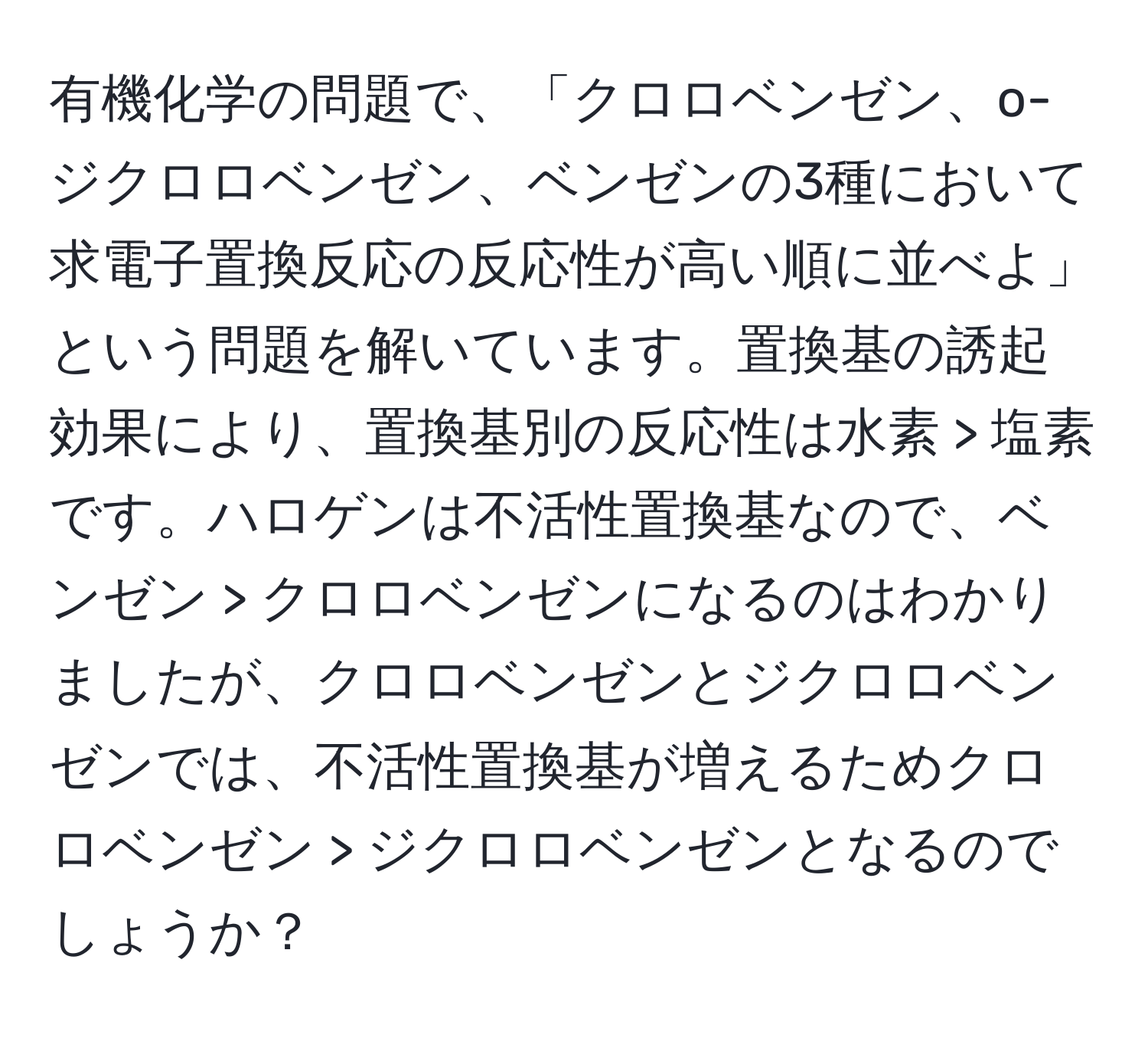 有機化学の問題で、「クロロベンゼン、o-ジクロロベンゼン、ベンゼンの3種において求電子置換反応の反応性が高い順に並べよ」という問題を解いています。置換基の誘起効果により、置換基別の反応性は水素 > 塩素です。ハロゲンは不活性置換基なので、ベンゼン > クロロベンゼンになるのはわかりましたが、クロロベンゼンとジクロロベンゼンでは、不活性置換基が増えるためクロロベンゼン > ジクロロベンゼンとなるのでしょうか？