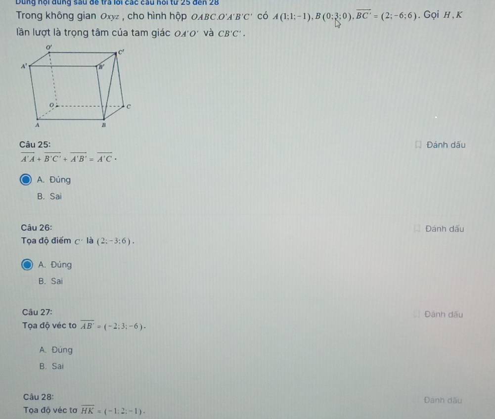 Dùng nội dụng sâu đế tra lới các câu hỏi tư 25 đến 28
Trong không gian Oxyz , cho hình hộp OABC.O'A B'C' có A(1;1;-1),B(0;3;0),overline BC'=(2;-6;6). Gọi H,K
lần lượt là trọng tâm của tam giác OA' b và CB'C'.
Câu 25: Đánh dấu
overline A'A+overline B'C'+overline A'B'=overline A'C·
A. Đúng
B. Sai
Câu 26: Đánh dấu
Tọa độ điểm C' là (2:-3:6).
A. Đúng
B. Sai
Câu 27: Đánh dấu
Tọa độ véc to overline AB'=(-2:3;-6).
A.Đung
B. Sai
Câu 28: Đanh dấu
Tọa độ véc tơ overline HK=(-1:2:-1).