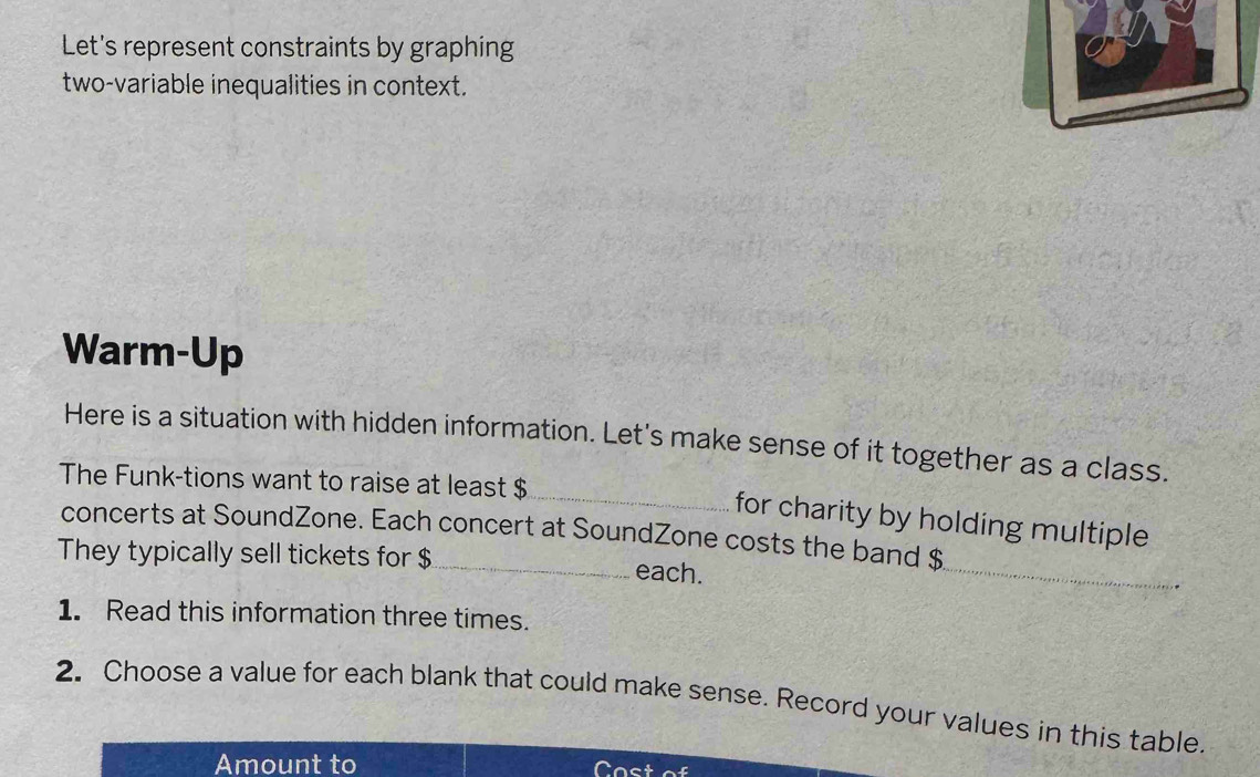 Let's represent constraints by graphing 
two-variable inequalities in context. 
Warm-Up 
Here is a situation with hidden information. Let's make sense of it together as a class. 
The Funk-tions want to raise at least $
_for charity by holding multiple 
concerts at SoundZone. Each concert at SoundZone costs the band $
They typically sell tickets for $ _ each. 
_ 
1. Read this information three times. 
2. Choose a value for each blank that could make sense. Record your values in this table. 
Amount to Cost of