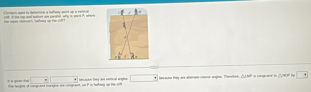 Climbers want to determine a halfway point up a vertical 
d M
cliff. If the top and bottom are parallel, why is point P, where 
the ropes intersect, halfway up the cliff?
P
N
It is given that □ □ because they are vertical angles. □ because they are alternate intenor angles. Therefore, △ LMP is congruent to △ NOP by 
The heights of congruent triangles are congruent, so P is halfway up the cliff.