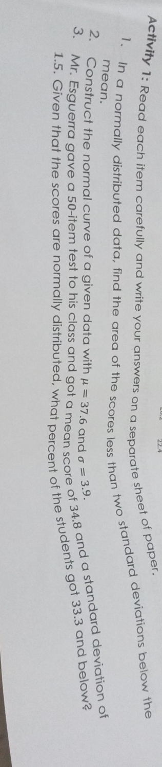 Activity 1: Read each item carefully and write your answers on a separate sheet of paper. 
1. In a normally distributed data, find the area of the scores less than two standard deviations below the 
mean. 
2. Construct the normal curve of a given data with mu =37.6 and sigma =3.9. 
3. Mr. Esguerra gave a 50 -item test to his class and ean s
34.8 and a standard deviation of
1.5. Given that the scores are normally distributed, what percent of the students got 33.3 and below?