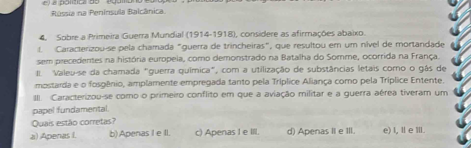 a política do egómbno 
Rússia na Península Balcânica.
4. Sobre a Primeira Guerra Mundial (1914-1918), considere as afirmações abaixo.
1 Caracterizou se pela chamada "guerra de trincheiras", que resultou em um nível de mortandade
sem precedentes na história europeia, como demonstrado na Batalha do Somme, ocorrida na França.
IL Valeu-se da chamada "guerra química", com a utilização de substâncias letais como o gás de
mostarda e o fosgênio, amplamente empregada tanto pela Tríplice Aliança como pela Tríplice Entente.
III. Caracterizou-se como o primeiro conflito em que a aviação militar e a guerra aérea tiveram um
papel fundamental.
Quais estão corretas?
a) Apenas I. b) Apenas I e II. c) Apenas I e III. d) Apenas II e III. e) I, Ⅱ e ⅢlI.