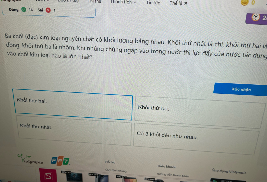 Dão ti tu Thi thứ Thành tích Tin tức Thể lệ 0
Đúng 14 Sai 1
2
Ba khối (đặc) kim loại nguyên chất có khối lượng bằng nhau. Khối thứ nhất là chì, khối thứ hai là
đồng, khối thứ ba là nhôm. Khi nhúng chúng ngập vào trong nước thì lực đẩy của nước tác dụng
vào khối kim loại nào là lớn nhất?
Xác nhận
Khối thứ hai. Khối thứ ba.
Khối thứ nhất. Cả 3 khối đều như nhau.
liolympic Hỗ trợ
Điều khoản Ứng dụng Violympic
Quy định chung Hướng dẫn thanh toán
76% OFF