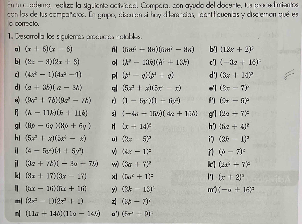 En tu cuaderno, realiza la siguiente actividad. Compara, con ayuda del docente, tus procedimientos
con los de tus compañeros. En grupo, discutan si hay diferencias, identifíquenlas y disciernan qué es
lo correcto.
1. Desarrolla los siguientes productos notables.
a) (x+6)(x-6) ñ) (5m^2+8n)(5m^2-8n) (12x+2)^2
b) (2x-3)(2x+3) o) (h^2-13k)(h^2+13k) (-3a+16)^2
c) (4x^2-1)(4x^2-1) p) (p^4-q)(p^4+q) (3x+14)^2
d) (a+3b)(a-3b) q) (5x^2+x)(5x^2-x) (2x-7)^2
e) (9a^2+7b)(9a^2-7b) r) (1-6y^3)(1+6y^3) (9x-5)^2
f (h-11k)(h+11k) s) (-4a+15b)(4a+15b) (2a+7)^2
g) (8p-6q)(8p+6q) t) (x+14)^2 (5a+4)^2
h)
h) (5x^2+x)(5x^2-x) u) (2x-5)^2 i') (2h-1)^2
i) (4-5y^2)(4+5y^2) v) (4x-1)^2  (p-7)^2
i) (3a+7b)(-3a+7b) w) (3a+7)^2 k') (2x^2+7)^2
k) (3x+17)(3x-17) x) (5a^2+1)^2 1) (x+2)^2
(5x-16)(5x+16) y) (2h-13)^2 m') (-a+16)^2
m) (2z^2-1)(2z^2+1) z) (3p-7)^2
n) (11a+14b)(11a-14b) a') (6x^2+9)^2