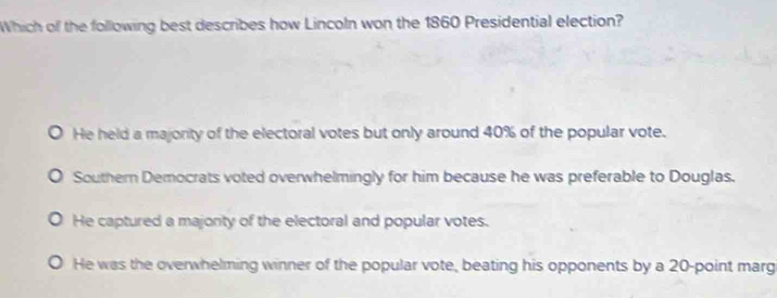 Which of the following best describes how Lincoln won the 1860 Presidential election?
He held a majority of the electoral votes but only around 40% of the popular vote.
Southern Democrats voted overwhelmingly for him because he was preferable to Douglas.
He captured a majonty of the electoral and popular votes.
He was the overwhelming winner of the popular vote, beating his opponents by a 20 -point marg