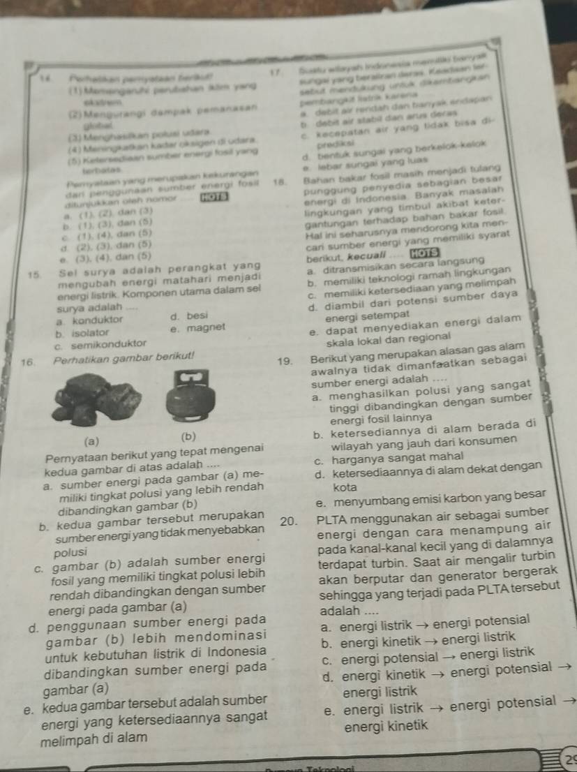 Porhakan perryataan berikid? 1  Sakdu willaga inensía renstto tergal
Sungai yang berailran daras. Keadian fof
sebut mendukung unsük skambangkan 
(1)Momangaruhé parubiahan köm yang
e  ad sm
(2)Mengurangi dampak pemanasan pembangkit lašrie karena
a. debit air rendah dan banyak endapan
goted
(3) Menghasikan polusi udara t debit air stabil dan arus deras
(4) Meningkatkan kadar oksigen di udara. c. kecepatan air yang tidak bisa di
predikai
(5) Ketersediaan sumber energi fosil yang d. tientuk sungai yang berkelok-kelok
borbates
Pemyataan yang merupakan kekurangan e. lebar sungai yang luas
dar penggunaan sumbér energi fosi 18. Bahan bakar fosil masih menjadi tulang
a. (1). (2). dan (3) punggung penyedia sebagian besar
ditunjukkan otsh nomor
b. (1), (3), dan (5) energi di Indonesia Banyak masalah
c (1). (4), dan (5) lingkungan yang timbul akibat keter-
gantungan terhadap bahan bakar fosil.
d. (2). (3). dan (5) Hal ini seharusnya mendorong kita men-
cari sumber energi yang memiliki syarat
e. (3), (4), dan (5) HOTS
berikut, kecuall
15. Sel surya adalah perangkat yang a  ditransmisikan secara langsung
mengubah energi matahari menjadi
energi listrik. Komponen utama dalam sel b. memiliki teknologi ramah lingkungan
c. memiliki ketersediaan yang melimpah
a. konduktor d. besi d. diambil dari potensi sumber daya
surya adalah
b. isolator e. magnet energi setempat
e. dapat menyediakan energi dalam
c. semikonduktor
skala lokal dan regional
16. Perhatikan gambar berikut!
19. Berikut yang merupakan alasan gas alam
awalnya tidak dimanfaatkan sebagai
sumber energi adalah ,.
a. menghasilkan polusi yang sangat
tinggi dibandingkan dengan sumber
energi fosil lainnya
(a) (b) b. ketersediannya di alam berada di
Pemyataan berikut yang tepat mengenai wilayah yang jauh dari konsumen
kedua gambar di atas adalah .... c. harganya sangat mahal
a. sumber energi pada gambar (a) me- d. ketersediaannya di alam dekat dengan
miliki tingkat polusi yang lebih rendah kota
dibandingkan gambar (b) e. menyumbang emisi karbon yang besar
b. kedua gambar tersebut merupakan 20. PLTA menggunakan air sebagai sumber
sumber energi yang tidak menyebabkan
polusi energi dengan cara menampung air
pada kanal-kanal kecil yang di dalamnya
c. gambar (b) adalah sumber energi terdapat turbin. Saat air mengalir turbin
fosil yang memiliki tingkat polusi lebih
rendah dibandingkan dengan sumber akan berputar dan generator bergerak
energi pada gambar (a) sehingga yang terjadi pada PLTA tersebut
adalah ...
d. penggunaan sumber energi pada a. energi listrik → energi potensial
gambar (b) lebih mendominasi
untuk kebutuhan listrik di Indonesia b. energi kinetik → energi listrik
dibandingkan sumber energi pada c. energi potensial → energi listrik
gambar (a) d. energi kinetik → energi potensial
e. kedua gambar tersebut adalah sumber energi listrik
energi yang ketersediaannya sangat e. energi listrik → energi potensial →
melimpah di alam energi kinetik
29