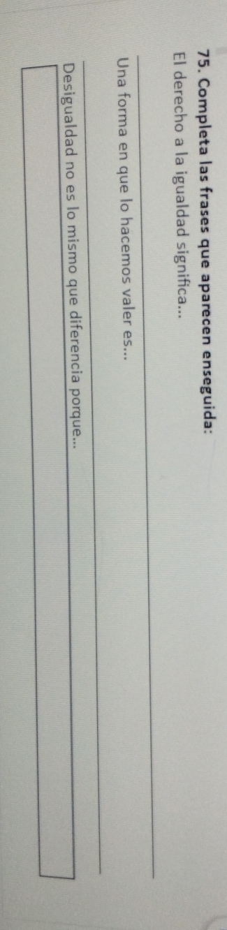 Completa las frases que aparecen enseguida: 
El derecho a la igualdad significa... 
_ 
Una forma en que lo hacemos valer es... 
_ 
Desigualdad no es lo mismo que diferencia porque...