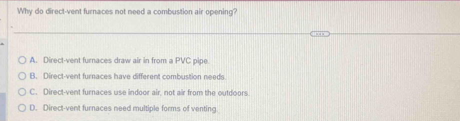 Why do direct-vent furnaces not need a combustion air opening?
A. Direct-vent furnaces draw air in from a PVC pipe.
B. Direct-vent furnaces have different combustion needs.
C. Direct-vent furnaces use indoor air, not air from the outdoors.
D. Direct-vent furnaces need multiple forms of venting.