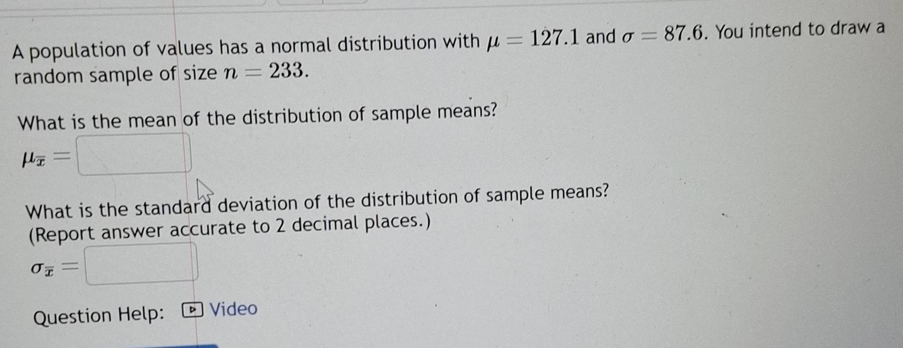 A population of values has a normal distribution with mu =127.1 and sigma =87.6. You intend to draw a 
random sample of size n=233. 
What is the mean of the distribution of sample means?
mu _overline x=
What is the standard deviation of the distribution of sample means? 
(Report answer accurate to 2 decimal places.)
sigma _overline x=
Question Help: Video